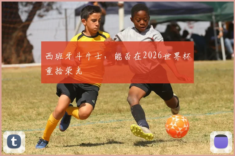 西班牙斗牛士,能否在2026世界杯重拾荣光