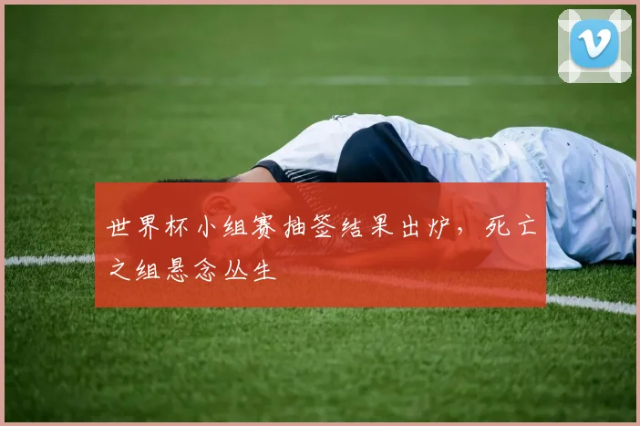 世界杯小组赛抽签结果出炉，死亡之组悬念丛生