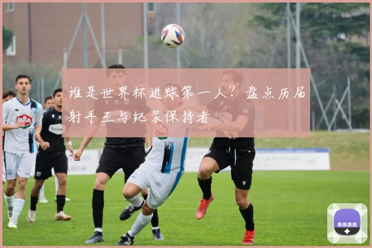 谁是世界杯进球第一人?盘点历届射手王与纪录保持者